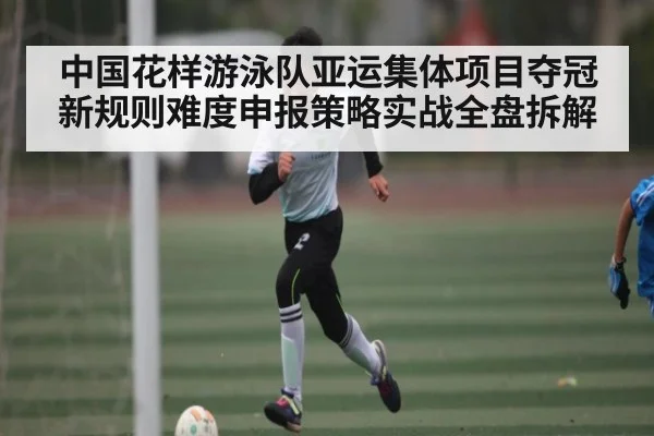 中国花样游泳队亚运集体项目夺冠新规则难度申报策略实战全盘拆解 - kaiyun